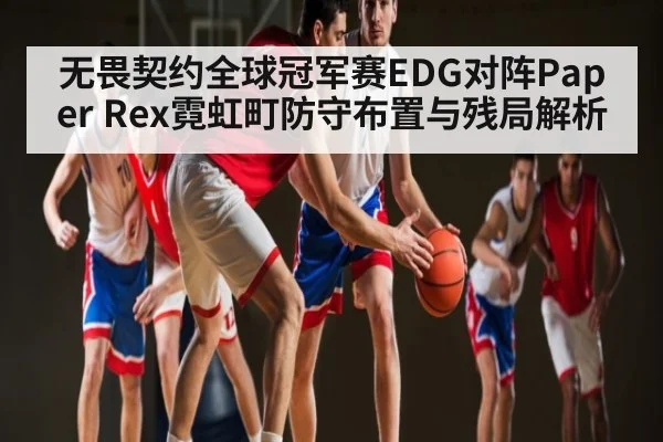 无畏契约全球冠军赛EDG对阵Paper Rex霓虹町防守布置与残局解析