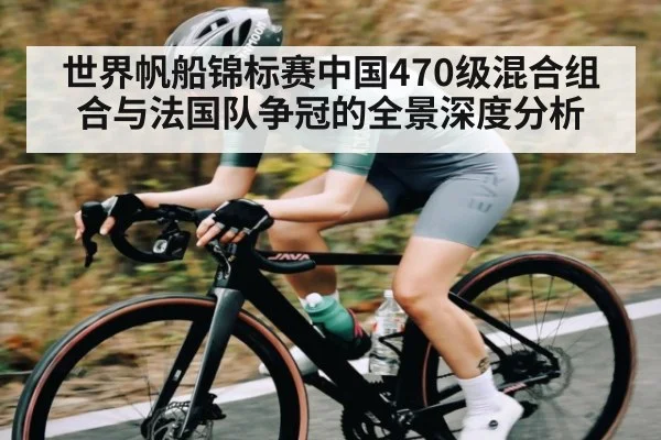 世界帆船锦标赛中国470级混合组合与法国队争冠的全景深度分析